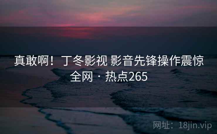 真敢啊！丁冬影视 影音先锋操作震惊全网 · 热点265