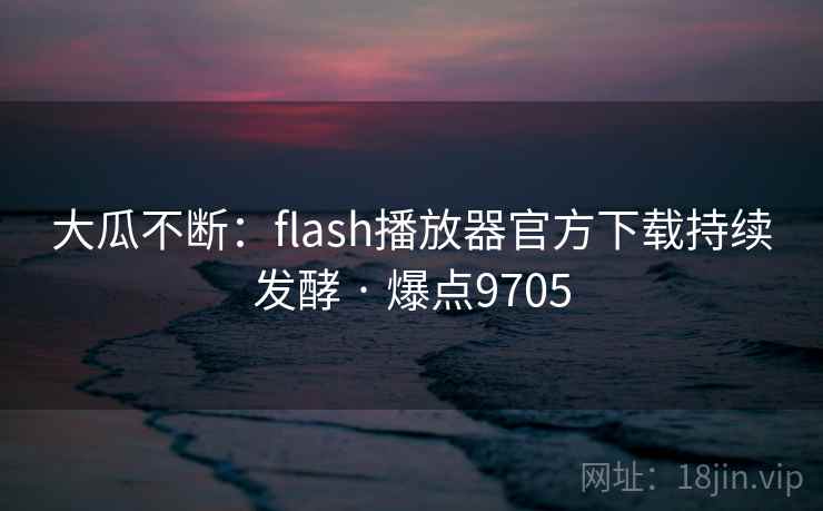 大瓜不断：flash播放器官方下载持续发酵 · 爆点9705