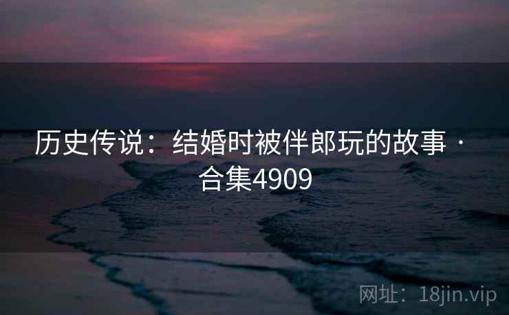 历史传说：结婚时被伴郎玩的故事 · 合集4909