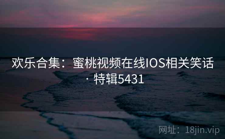 欢乐合集：蜜桃视频在线IOS相关笑话 · 特辑5431