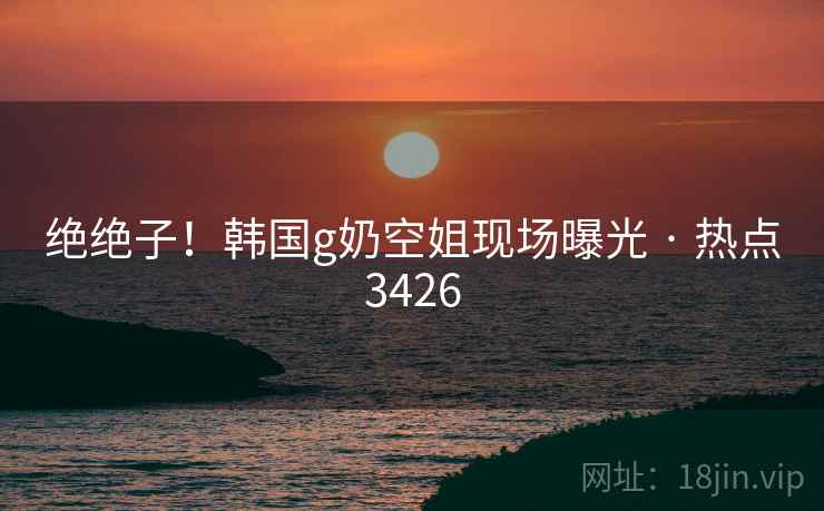 绝绝子!韩国g奶空姐现场曝光 · 热点3426