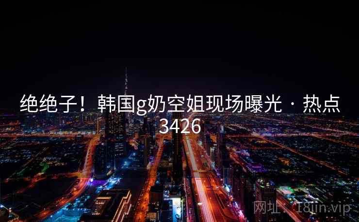 绝绝子!韩国g奶空姐现场曝光 · 热点3426