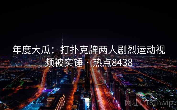 年度大瓜:打扑克牌两人剧烈运动视频被实锤 · 热点8438